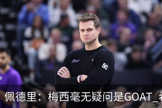 佩德里：梅西毫无疑问是GOAT 希望他儿子来巴萨 有他一半水平都行