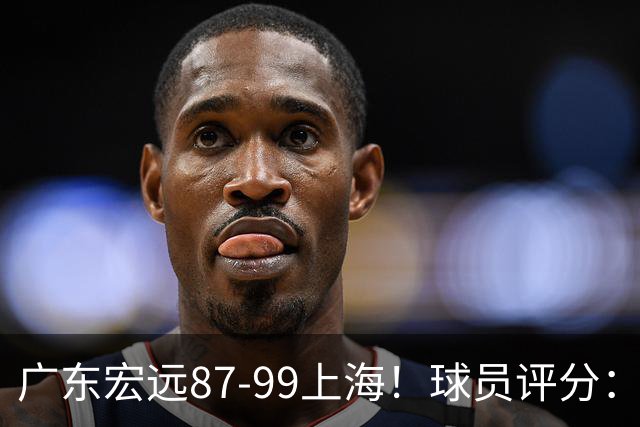 广东宏远87-99上海！球员评分：2人满分，2人良好，4人不合格