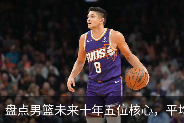 盘点男篮未来十年五位核心，平均身高2米06，能否冲击奥运会？