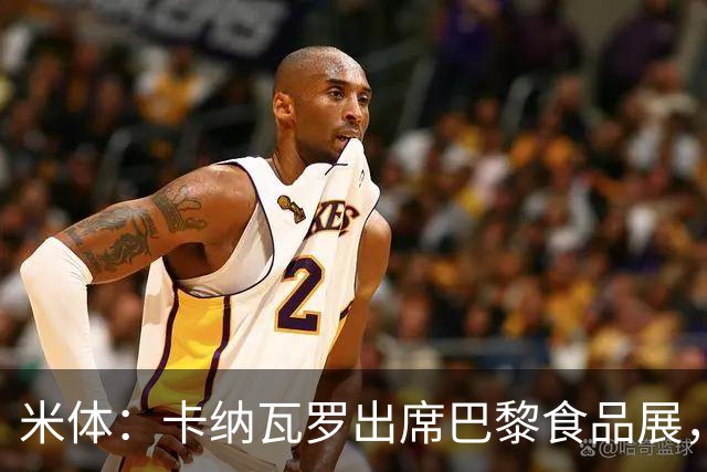 米体：卡纳瓦罗出席巴黎食品展，助力推广意大利制造