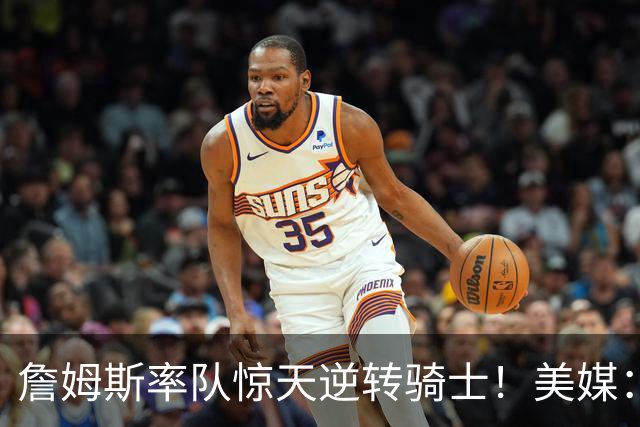 詹姆斯率队惊天逆转骑士！美媒：这就是詹姆斯不去克利夫兰的原因