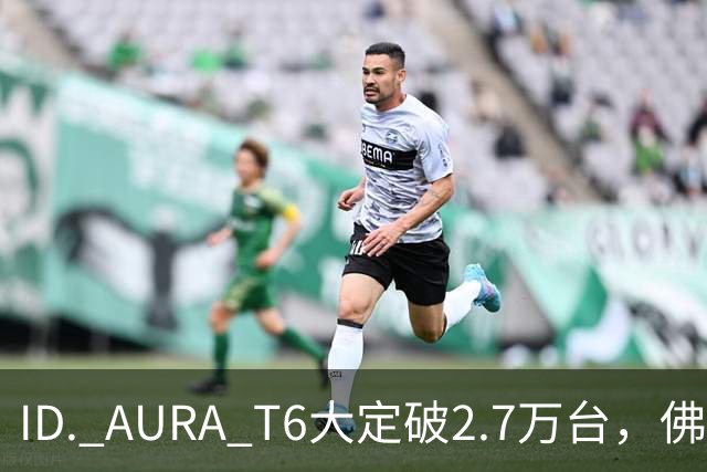 ID. AURA T6大定破2.7万台，佛山工厂产线拉满！一汽-大众高管：速度可以优化，质量绝不妥协
